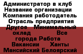 Администратор в клуб › Название организации ­ Компания-работодатель › Отрасль предприятия ­ Другое › Минимальный оклад ­ 23 000 - Все города Работа » Вакансии   . Ханты-Мансийский,Белоярский г.